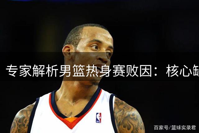 专家解析男篮热身赛败因：核心缺失致进攻端乏力