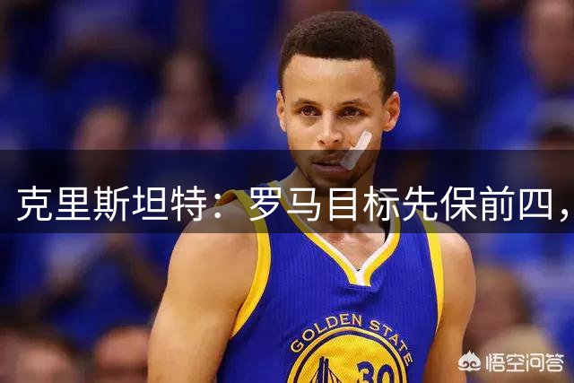 克里斯坦特：罗马目标先保前四，也想在欧冠有一段漂亮的表现