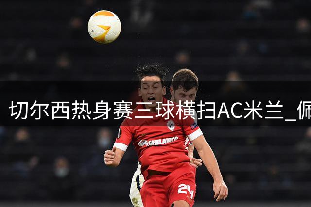 切尔西热身赛三球横扫AC米兰 佩德罗独中两元主导胜局