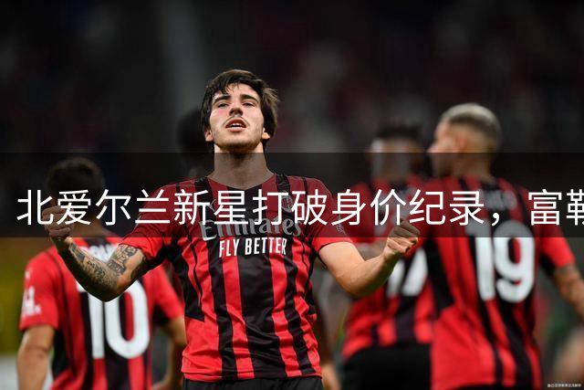 北爱尔兰新星打破身价纪录，富勒姆3000万镑截胡中场大将