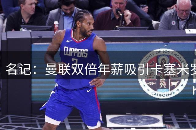 名记：曼联双倍年薪吸引卡塞米罗 希望周六前就签下