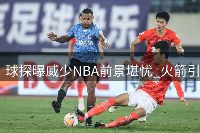 球探曝威少NBA前景堪忧 火箭引援传闻遭记者打脸