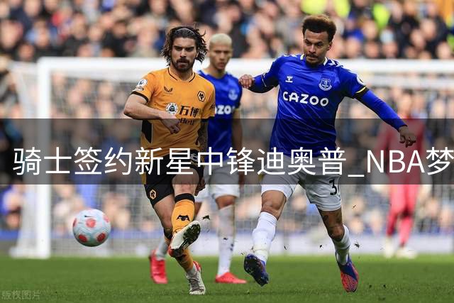 骑士签约新星中锋迪奥普 NBA梦想启航